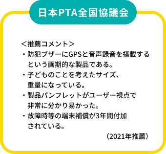 日本PTA全国協議会
          ＜推薦コメント＞
          ・防犯ブザーにGPSと音声録音を搭載するという画期的な製品である。
          ・子どものことを考えたサイズ、重量になっている。
          ・製品パンフレットがユーザー視点で非常に分かり易かった。
          ・故障時等の端末補償が3年間付加されている。
          （2021年推薦）